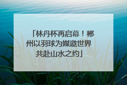 林丹杯再启幕！郴州以羽球为媒邀世界共赴山水之约